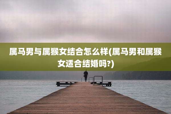 属马男与属猴女结合怎么样(属马男和属猴女适合结婚吗?)