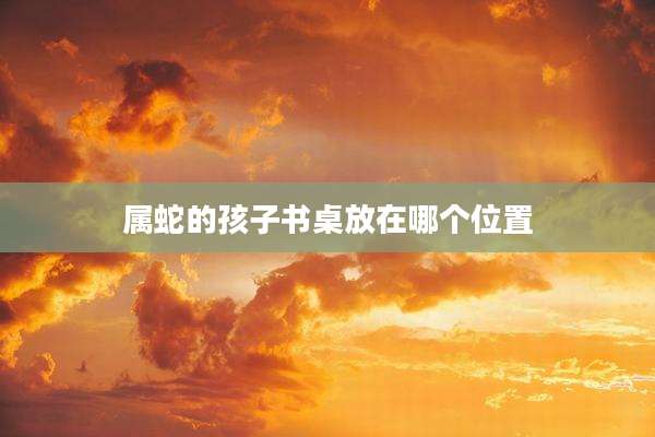 属蛇的孩子书桌放在哪个位置