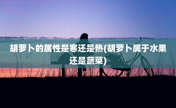 胡萝卜的属性是寒还是热(胡萝卜属于水果还是蔬菜)