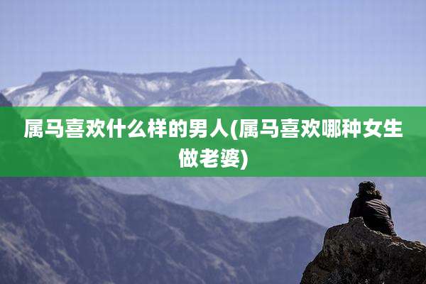 属马喜欢什么样的男人(属马喜欢哪种女生做老婆)