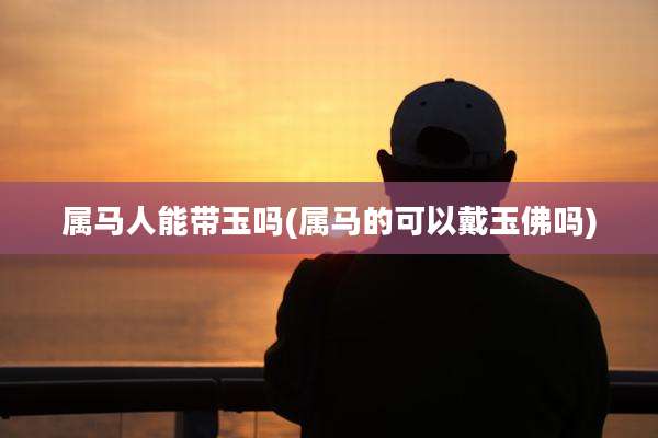 属马人能带玉吗(属马的可以戴玉佛吗)