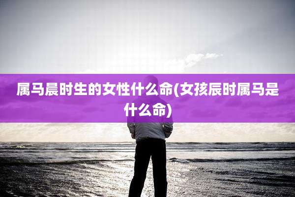 属马晨时生的女性什么命(女孩辰时属马是什么命)