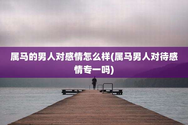 属马的男人对感情怎么样(属马男人对待感情专一吗)