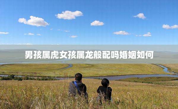男孩属虎女孩属龙般配吗婚姻如何