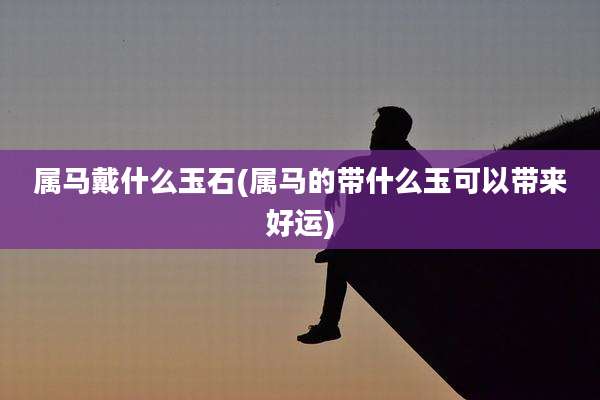 属马戴什么玉石(属马的带什么玉可以带来好运)