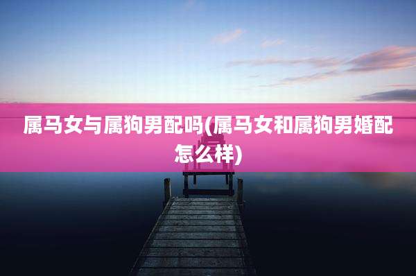 属马女与属狗男配吗(属马女和属狗男婚配怎么样)