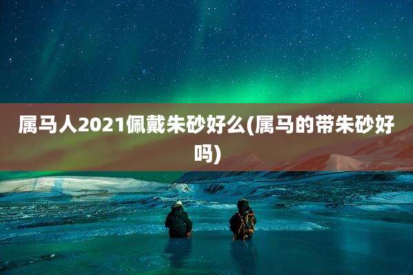 属马人2021佩戴朱砂好么(属马的带朱砂好吗)