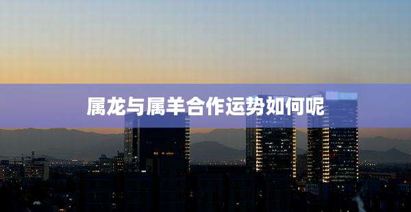 属龙与属羊合作运势如何呢