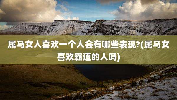 属马女人喜欢一个人会有哪些表现?(属马女喜欢霸道的人吗)