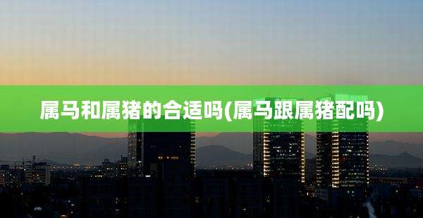 属马和属猪的合适吗(属马跟属猪配吗)