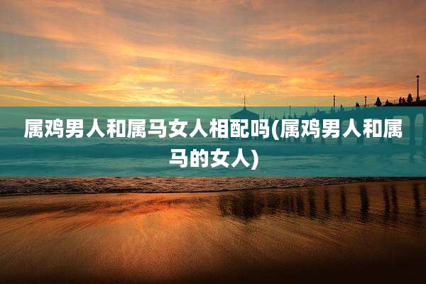 属鸡男人和属马女人相配吗(属鸡男人和属马的女人)