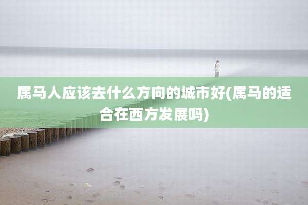 属马人应该去什么方向的城市好(属马的适合在西方发展吗)