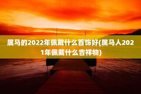 属马的2022年佩戴什么首饰好(属马人2021年佩戴什么吉祥物)