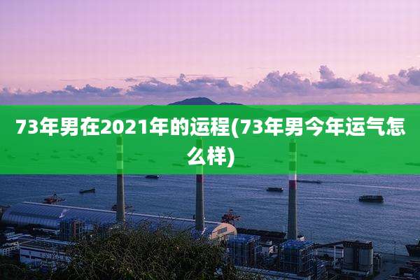 73年男在2021年的运程(73年男今年运气怎么样)