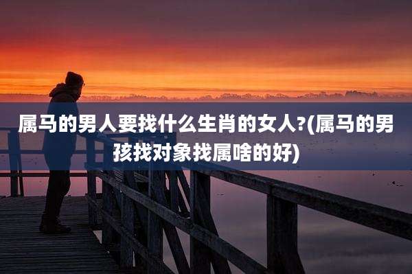 属马的男人要找什么生肖的女人?(属马的男孩找对象找属啥的好)
