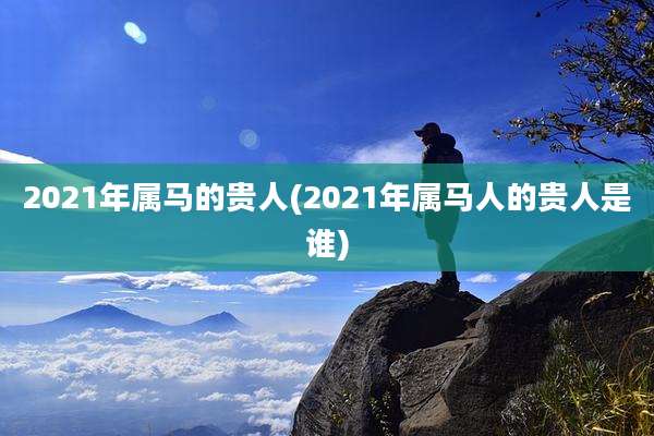 2021年属马的贵人(2021年属马人的贵人是谁)