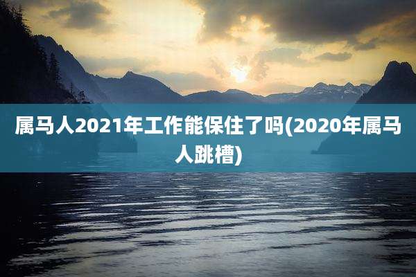 属马人2021年工作能保住了吗(2020年属马人跳槽)