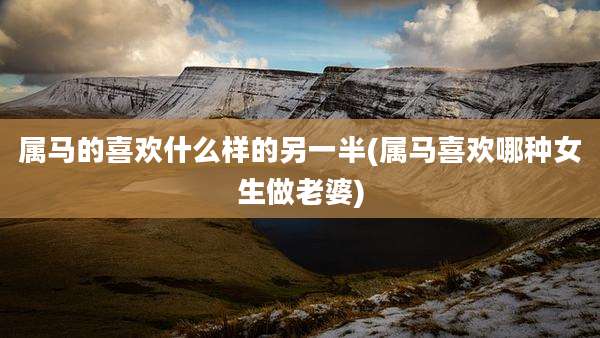 属马的喜欢什么样的另一半(属马喜欢哪种女生做老婆)