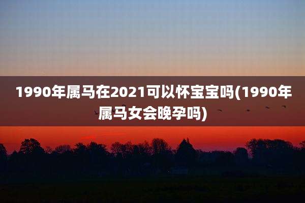 1990年属马在2021可以怀宝宝吗(1990年属马女会晚孕吗)