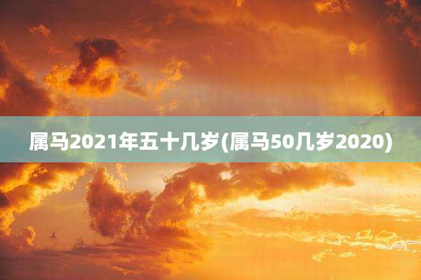 属马2021年五十几岁(属马50几岁2020)