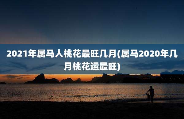 2021年属马人桃花最旺几月(属马2020年几月桃花运最旺)