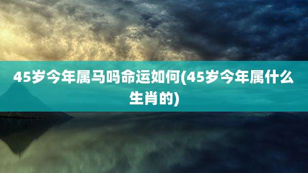 45岁今年属马吗命运如何(45岁今年属什么生肖的)