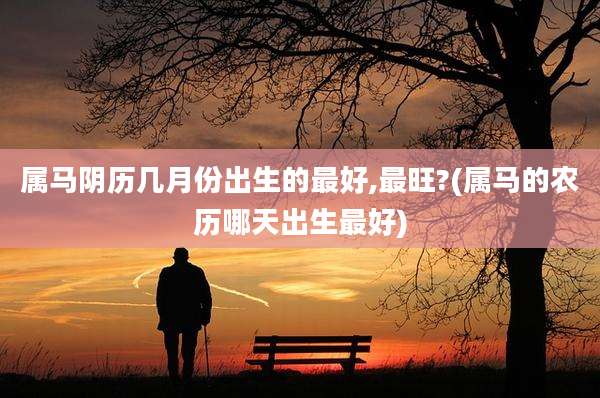 属马阴历几月份出生的最好,最旺?(属马的农历哪天出生最好)