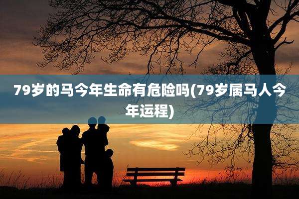 79岁的马今年生命有危险吗(79岁属马人今年运程)