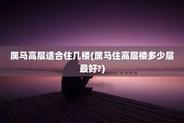 属马高层适合住几楼(属马住高层楼多少层最好?)