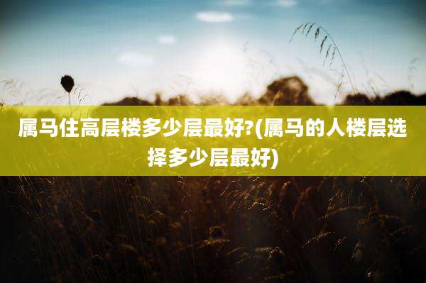 属马住高层楼多少层最好?(属马的人楼层选择多少层最好)