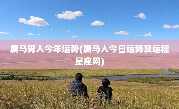 属马男人今年运势(属马人今日运势及运程星座网)