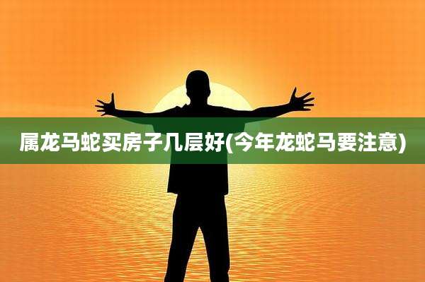 属龙马蛇买房子几层好(今年龙蛇马要注意)