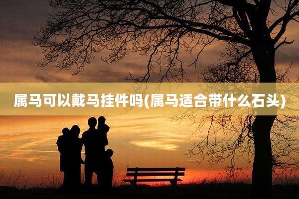 属马可以戴马挂件吗(属马适合带什么石头)