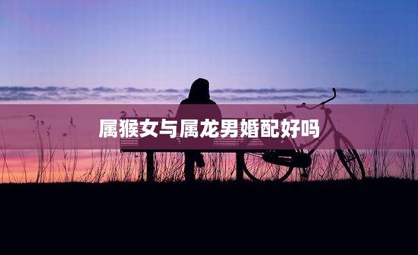 属猴女与属龙男婚配好吗