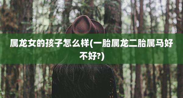 属龙女的孩子怎么样(一胎属龙二胎属马好不好?)