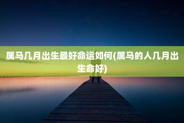 属马几月出生最好命运如何(属马的人几月出生命好)
