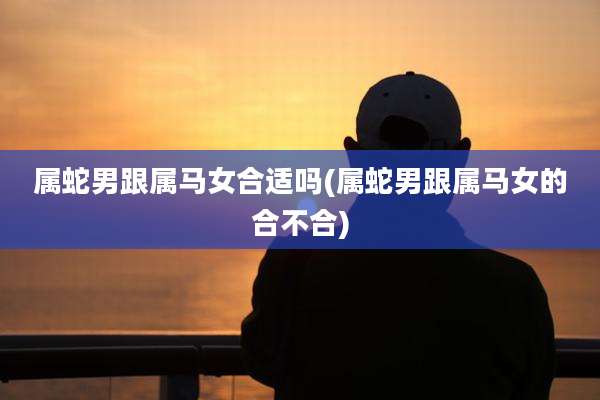 属蛇男跟属马女合适吗(属蛇男跟属马女的合不合)