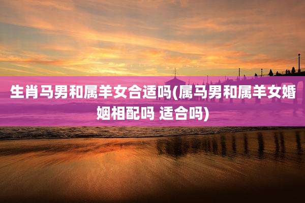 生肖马男和属羊女合适吗(属马男和属羊女婚姻相配吗 适合吗)