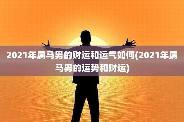 2021年属马男的财运和运气如何(2021年属马男的运势和财运)