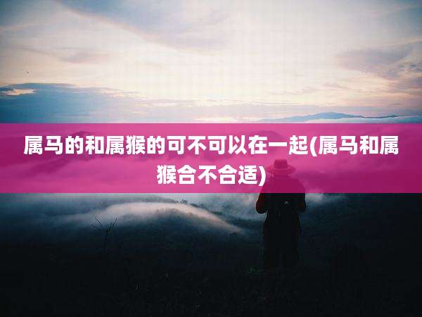 属马的和属猴的可不可以在一起(属马和属猴合不合适)