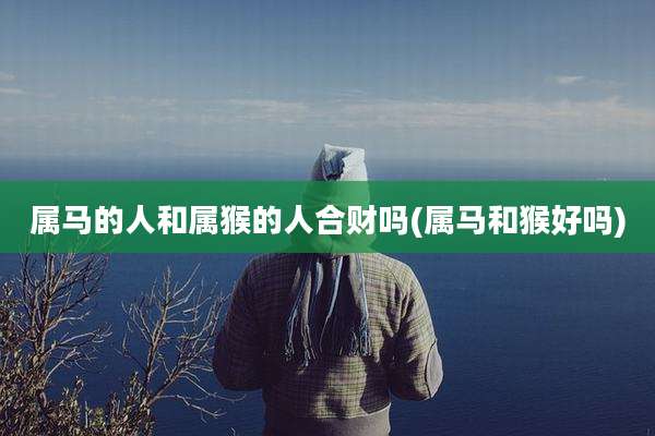 属马的人和属猴的人合财吗(属马和猴好吗)