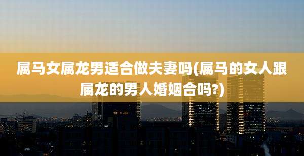 属马女属龙男适合做夫妻吗(属马的女人跟属龙的男人婚姻合吗?)