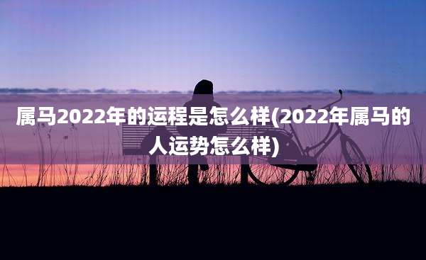 属马2022年的运程是怎么样(2022年属马的人运势怎么样)