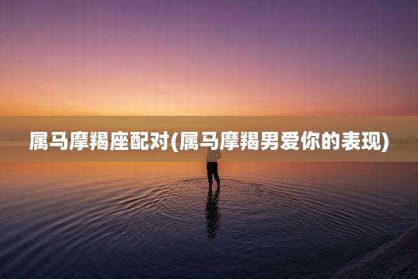 属马摩羯座配对(属马摩羯男爱你的表现)