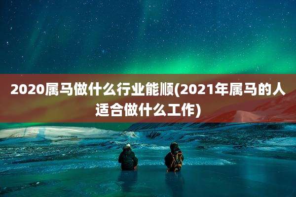 2020属马做什么行业能顺(2021年属马的人适合做什么工作)