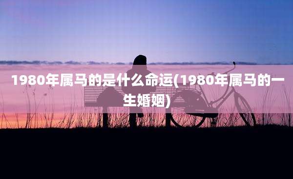 1980年属马的是什么命运(1980年属马的一生婚姻)