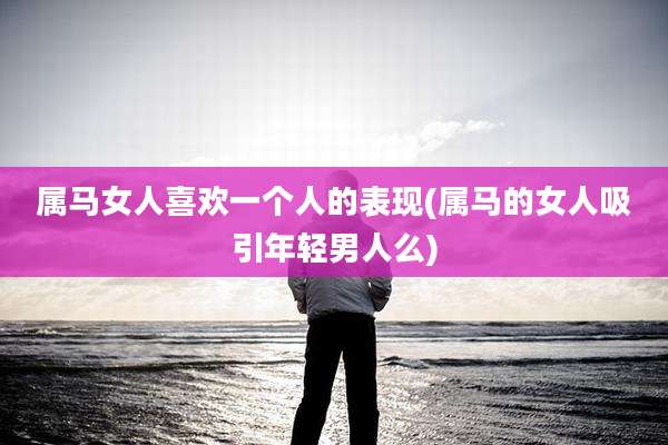 属马女人喜欢一个人的表现(属马的女人吸引年轻男人么)