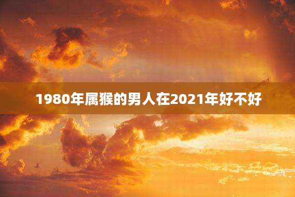 1980年属猴的男人在2021年好不好