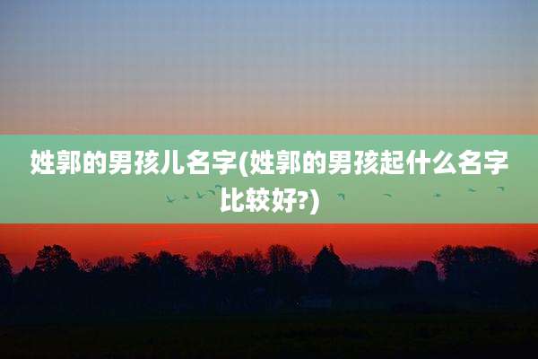 姓郭的男孩儿名字(姓郭的男孩起什么名字比较好?)