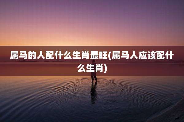 属马的人配什么生肖最旺(属马人应该配什么生肖)